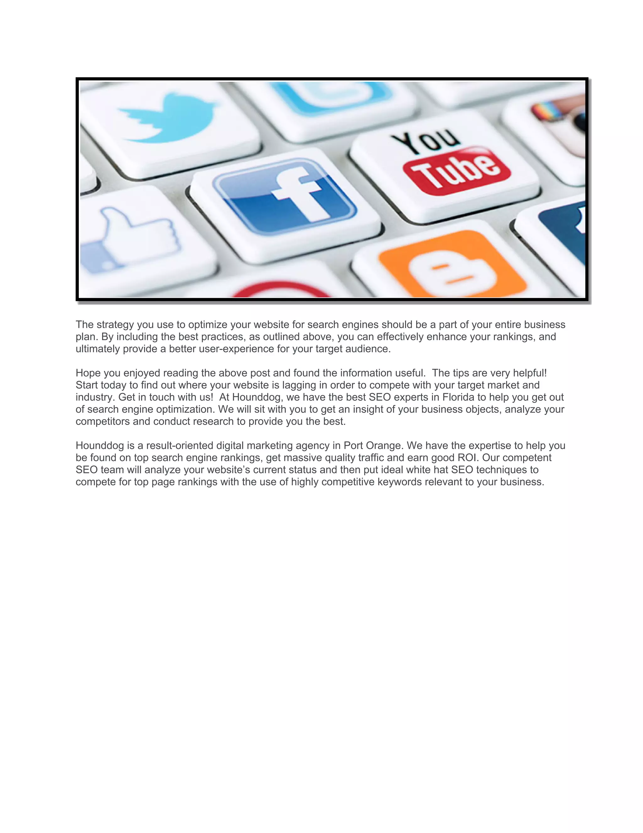 The strategy you use to optimize your website for search engines should be a part of your entire business
plan. By including the best practices, as outlined above, you can effectively enhance your rankings, and
ultimately provide a better user-experience for your target audience.
Hope you enjoyed reading the above post and found the information useful. The tips are very helpful!
Start today to find out where your website is lagging in order to compete with your target market and
industry. Get in touch with us! At Hounddog, we have the best SEO experts in Florida to help you get out
of search engine optimization. We will sit with you to get an insight of your business objects, analyze your
competitors and conduct research to provide you the best.
Hounddog is a result-oriented digital marketing agency in Port Orange. We have the expertise to help you
be found on top search engine rankings, get massive quality traffic and earn good ROI. Our competent
SEO team will analyze your website’s current status and then put ideal white hat SEO techniques to
compete for top page rankings with the use of highly competitive keywords relevant to your business.
 