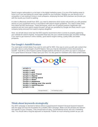 Search engine optimization is a hot topic in the digital marketing space. It is one of the leading areas to
hone in on if you are looking for some major growth for your business. Whether you are facing a lot of
competition or are looking to bring in more prospects, employing the best SEO practices can provide you
with the results your brand is seeking.
In order to effectively benefit from SEO, you need to determine which tactics will provide you with greatest
returns on your investment and is in accordance with search engine guidelines. You need to keep away
from black-hat SEO techniques. These techniques, which are not geared towards a legitimate user
audience and are more search engine focused, will get you penalized by Google and likely result in your
company being removed from search engines altogether.
Here, we will talk about some tips that SEO experts recommend when it comes to properly optimizing
your website for search engines. Incorporate these tips into your overall business plan and SEO strategy
if you want to get maximum online visibility, good search engine ranking, quality traffic and better
prospects.
Use Google’s Autofill Feature
You need great content ideas if you want to rank well for SEO. One way to come up with web content that
provides value is using Google’s AutoFill feature. Now you may be interested to know what exactly is
Autofill? Auto-fill is a list of search queries Google predicts and lists for you when you type in a keyword.
It is a great feature because it helps save your time. It is also great for marketers who need content ideas.
Think about keywords strategically
Any SEO campaign is doomed to failure without a good keyword research because keyword research
sets the stage and lays the foundation for a healthy SEO campaign. Make sure the phrases are relevant
and specific to your company. They should have an easy, conversational sound, and not a marketing
vibe. You should take a long-tail approach to keywords. Publish as much amazing content as you can
 