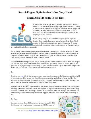 seo services – http://www.seoprofessionals.com.sg/

Search Engine Optimization Is Not Very Hard:
Learn About It With These Tips.
If you're like most people with a website, you started it because
you want to share something with people. But if no one is looking
at your website, how will that happen? The best way to get people
to notice you is by using search engine optimization, or SEO.
Here are a few methods to implement so that you can reach the
people you'd like to reach.
When setting up your site for SEO, keep an eye on keyword
density. You want to have your major keywords at about 3 to 7
percent of the total text. Anything higher than about 10 percent
starts to look suspicious to the search engine, as if you are using
keyword stuffing to boost page rank.
To maximize your search engine optimization impact, consider your off-site networks. Is your
website and/or business widely linked? Are you doing everything you can to take advantage of
the power of social networking? If you cannot answer "yes" to either question, consider these
ideas an easy way to boost your page views and name.
To learn SEO, the best place you can go is to blogs and forums and read advice from real people
just like you, who have built their businesses from the ground up. Those so-called gurus of the
game are all trying to sell you something, so you should avoid those guys. Stick with people who
started out just like you. That's where you'll find the best advice.
Seo
Treating your seo efforts like homework is a great way to achieve in the highly competitive field
of web business. This means you should be approaching the trafficking of your site like the
completion of a term paper. You need to do your research, build a synopsis, bullet the important
points, and run down the business checklist to refine the process.
If you choose to hire SEO experts to improve your website you must question them carefully on
how they get results. The term "black hat" applies to anyone that intentionally does shady things
to increase SERPS. This may help a website out for awhile, but it can also get you punished and
your rankings will suddenly drop. Once that happens it takes a lot of effort, time and money to
fix.
Seo Firm
If you are serious about SEO, consider hiring a reputable SEO
firm to help you in optimizing your rankings. SEO is an ever
seo marketing - http://www.seoprofessionals.com.sg/services/search-engine-marketing/

 