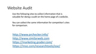 Website Audit 
Use the following sites to collect information that is 
valuable for doing a audit on the home page of a website. 
You can collect the same information for competitor’s sites 
for comparison. 
http://www.prchecker.info/ 
http://www.similarweb.com 
https://marketing.grader.com/ 
https://moz.com/researchtools/ose/ 
