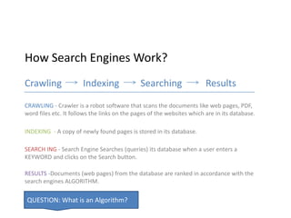 How Search Engines Work?
Crawling               Indexing               Searching                 Results

CRAWLING - Crawler is a robot software that scans the documents like web pages, PDF,
word files etc. It follows the links on the pages of the websites which are in its database.

INDEXING - A copy of newly found pages is stored in its database.

SEARCH ING - Search Engine Searches (queries) its database when a user enters a
KEYWORD and clicks on the Search button.

RESULTS -Documents (web pages) from the database are ranked in accordance with the
search engines ALGORITHM.

QUESTION: What is an Algorithm?
 