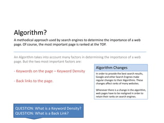 Algorithm?
A methodical approach used by search engines to determine the importance of a web
page. Of course, the most important page is ranked at the TOP.


An Algorithm takes into account many factors in determining the importance of a web
page. But the two most important factors are:
                                                     Algorithm Changes
- Keywords on the page – Keyword Density
                                                     In order to provide the best search results,
                                                     Google and other Search Engines make
- Back links to the page.                            regular changes to their Algorithms. These
                                                     changes affect ranks of many websites.

                                                     Whenever there is a change in the algorithm,
                                                     web pages have to be realigned in order to
                                                     retain their ranks on search engines.



QUESTION: What is a Keyword Density?
QUESTION: What is a Back Link?
 