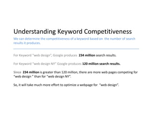 Understanding Keyword Competitiveness
We can determine the competitiveness of a keyword based on the number of search
results it produces.


For Keyword “web design”, Google produces 234 million search results.

For Keyword “web design NY” Google produces 120 million search results.

Since 234 million is greater than 120 million, there are more web pages competing for
“web design ” than for “web design NY”.

So, it will take much more effort to optimize a webpage for “web design”.
 