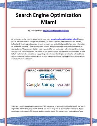 Search Engine Optimization
                Miami
_____________________________________________________________________________________

                        By Taha Carmina - http://www.thehandmedia.com



All businesses on the internet would love to have more search engine optimization miami however
you do not want to cause unexpected problems just because you did not have all the facts about it,
beforehand. Here is a great example of what we mean, you undoubtedly need to have solid information
on your niche audience. There are very many reasons why you should perform effective research on
your audience. The processes that are most important for any business are advertising and marketing,
and this is the tool that provides the means to add power to those two elements. You will never be able
to fully implement the principles of copywriting without understanding the people who will read it and
putting that understanding into the words. So that is why you must do the work in terms of discovering
what your market is all about.




There are a lot of rivals you will meet online; SEO is essential to web business owners. People use search
engines for information; they search for facts but also to shop and to research new businesses. If you
want to generate more traffic for your website, use the tips in this article.Proper optimization of your
 