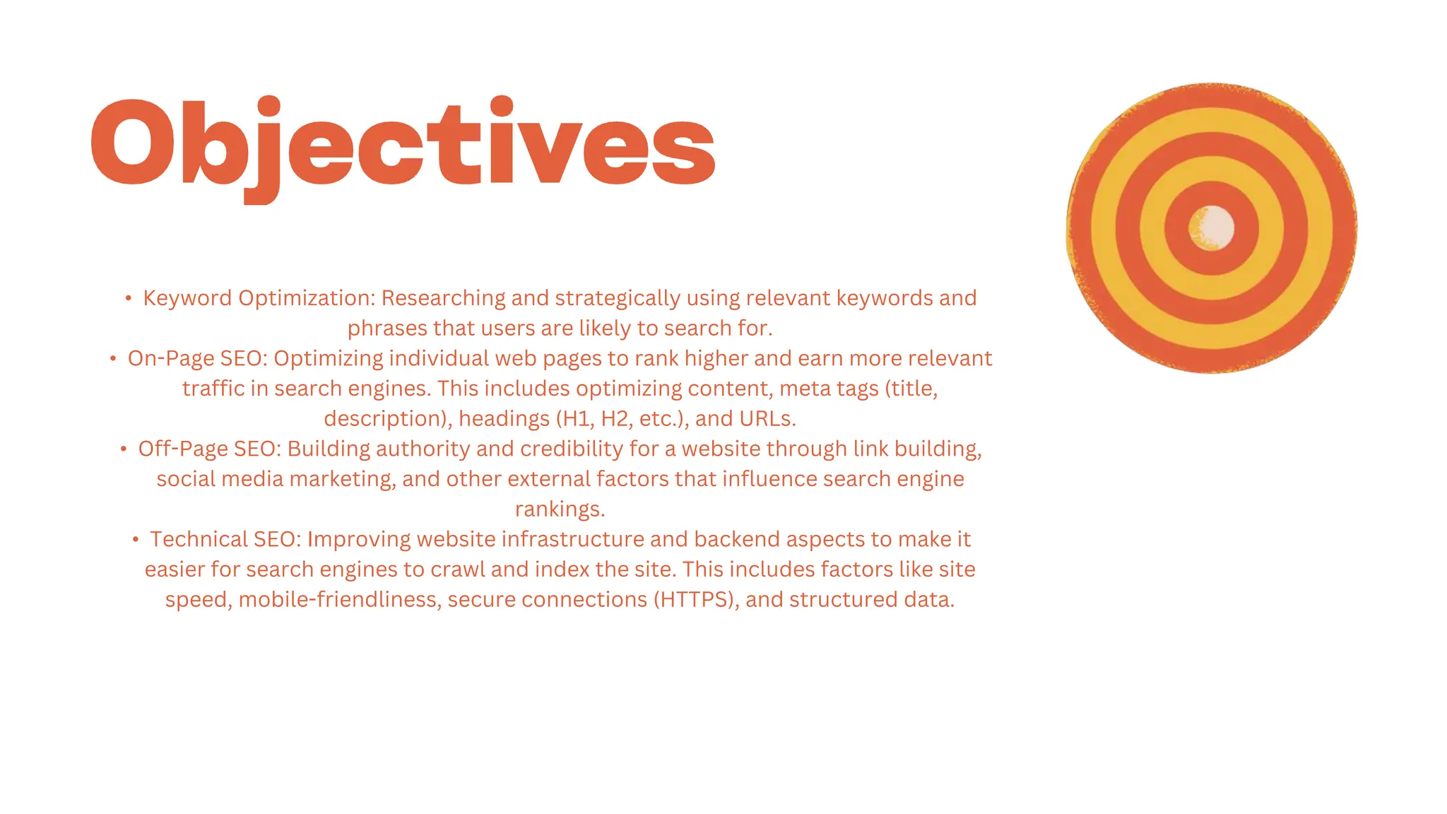 • Keyword Optimization: Researching and strategically using relevant keywords and
phrases that users are likely to search for.
• On-Page SEO: Optimizing individual web pages to rank higher and earn more relevant
traffic in search engines. This includes optimizing content, meta tags (title,
description), headings (H1, H2, etc.), and URLs.
• Off-Page SEO: Building authority and credibility for a website through link building,
social media marketing, and other external factors that influence search engine
rankings.
• Technical SEO: Improving website infrastructure and backend aspects to make it
easier for search engines to crawl and index the site. This includes factors like site
speed, mobile-friendliness, secure connections (HTTPS), and structured data.
 