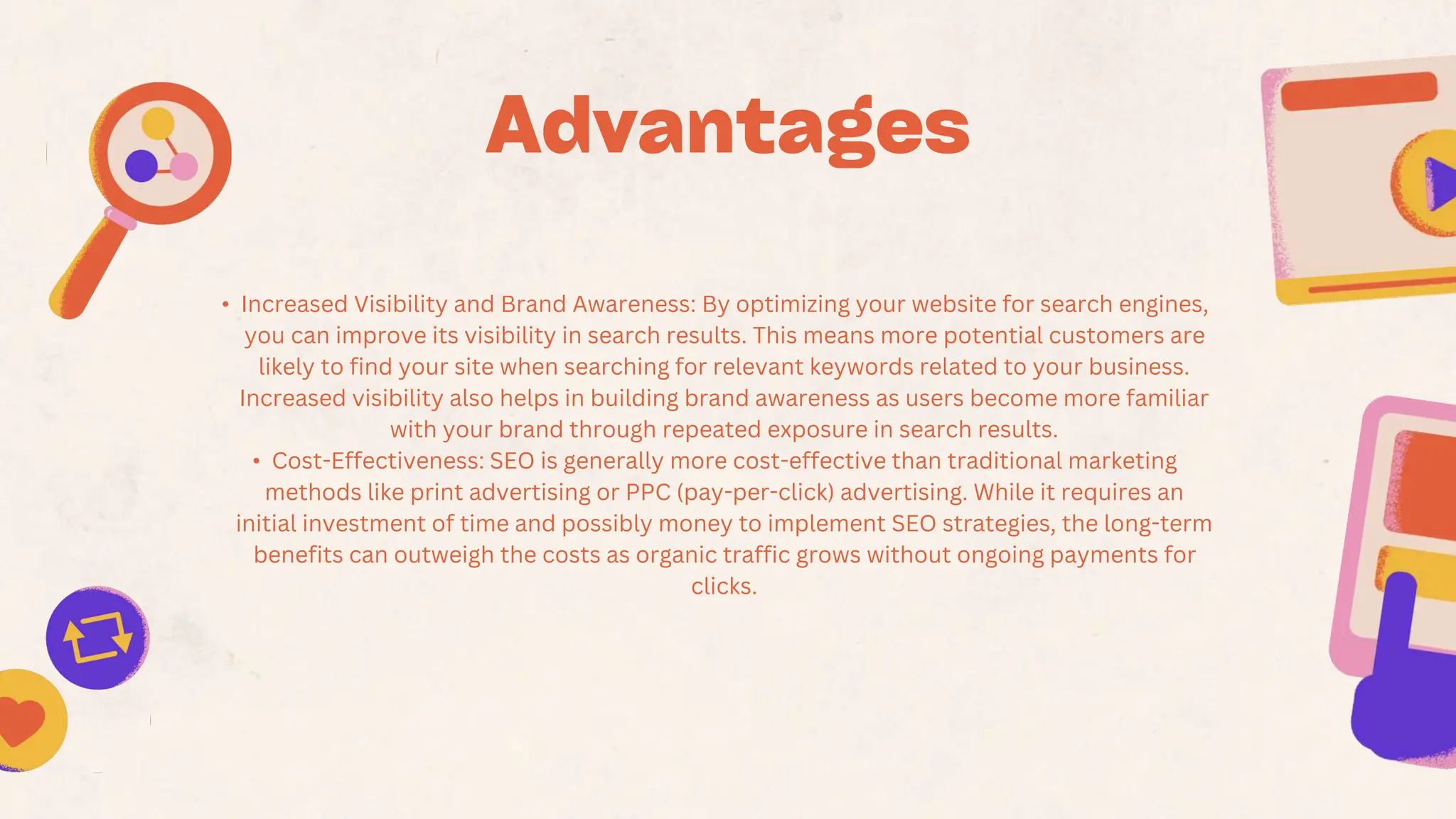 • Increased Visibility and Brand Awareness: By optimizing your website for search engines,
you can improve its visibility in search results. This means more potential customers are
likely to find your site when searching for relevant keywords related to your business.
Increased visibility also helps in building brand awareness as users become more familiar
with your brand through repeated exposure in search results.
• Cost-Effectiveness: SEO is generally more cost-effective than traditional marketing
methods like print advertising or PPC (pay-per-click) advertising. While it requires an
initial investment of time and possibly money to implement SEO strategies, the long-term
benefits can outweigh the costs as organic traffic grows without ongoing payments for
clicks.
 