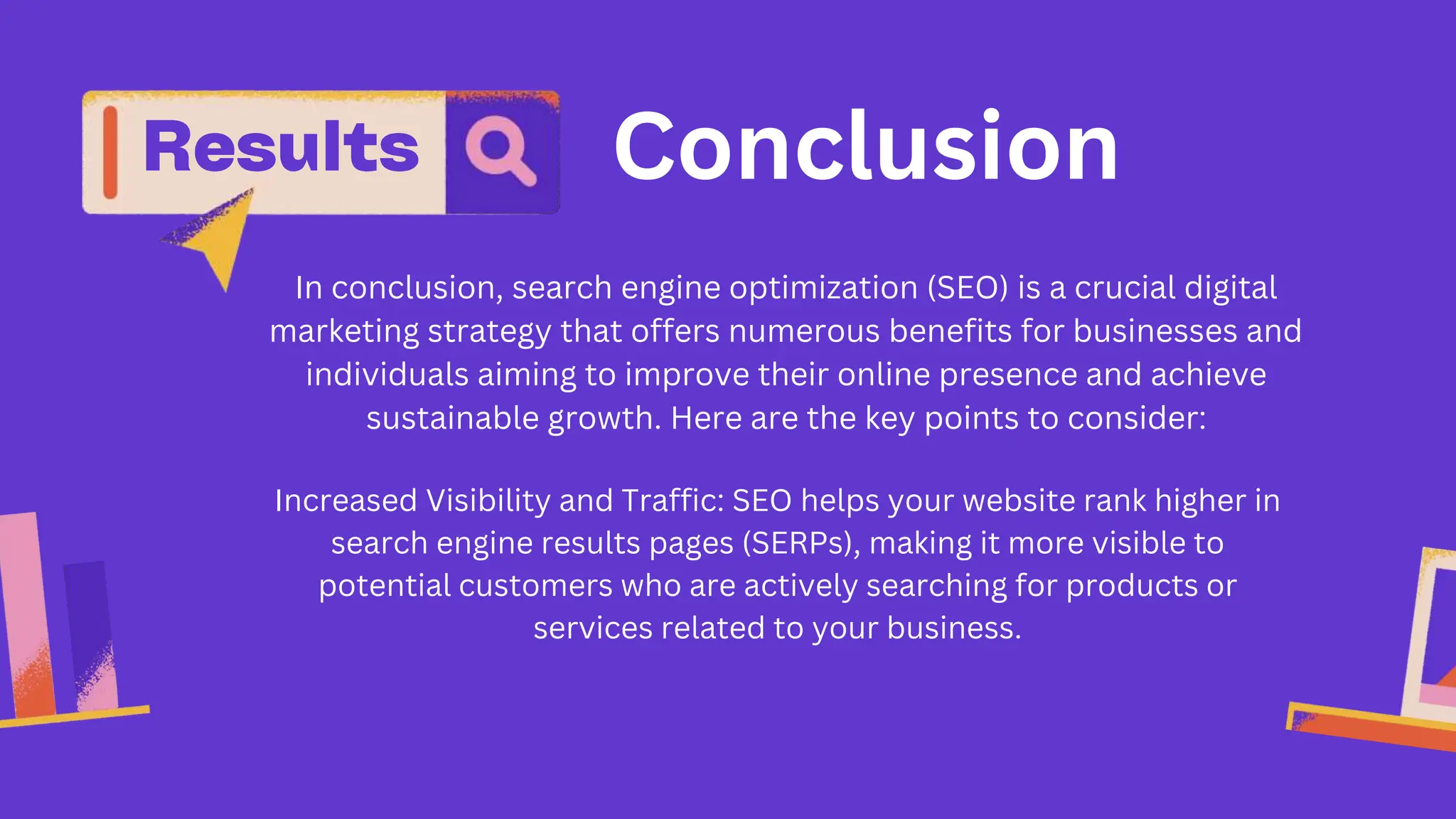 Conclusion
In conclusion, search engine optimization (SEO) is a crucial digital
marketing strategy that offers numerous benefits for businesses and
individuals aiming to improve their online presence and achieve
sustainable growth. Here are the key points to consider:
Increased Visibility and Traffic: SEO helps your website rank higher in
search engine results pages (SERPs), making it more visible to
potential customers who are actively searching for products or
services related to your business.
 