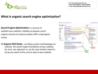 url: www.organicseoranks.com
                                                               Phone: 080 23466234 | 080 65700640
                                                               E-mail: support@organicseoranks.com




What is organic search engine optimization?


Search Engine Optimization is a process to
establish your website's visibility on popular search
engines and also to improve quality traffic using organic
results.


At Organic SEO Ranks , we follow certain methodologies to
    improve the search engine friendliness of your website.
    So, once you approach us, we do a pre-analysis report to
    let you be aware of the current state of your website.




                                                                                                 11
 