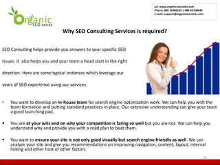 url: www.organicseoranks.com
                                                                           Phone: 080 23466234 | 080 65700640
                                                                           E-mail: support@organicseoranks.com




                          •    Why SEO Consulting Services is required?

SEO Consulting helps provide you answers to your specific SEO

issues. It also helps you and your team a head start in the right

direction. Here are some typical instances which leverage our

years of SEO experience using our services:


•   You want to develop an in-house team for search engine optimization work. We can help you with the
    team formation and putting standard practices in place. Our extensive understanding can give your team
    a good launching pad.

   You are at your wits end on why your competition is faring so well but you are not. We can help you
    understand why and provide you with a road plan to beat them.

   You want to ensure your site is not only good visually but search engine friendly as well. We can
    analyze your site and give you recommendations on improving navigation, content, layout, internal
    linking and other host of other factors.
                                                                                                             20
 
