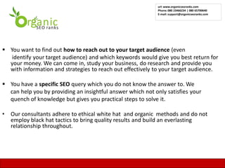 url: www.organicseoranks.com
                                                             Phone: 080 23466234 | 080 65700640
                                                             E-mail: support@organicseoranks.com




 You want to find out how to reach out to your target audience (even
   identify your target audience) and which keywords would give you best return for
  your money. We can come in, study your business, do research and provide you
  with information and strategies to reach out effectively to your target audience.

 You have a specific SEO query which you do not know the answer to. We
  can help you by providing an insightful answer which not only satisfies your
  quench of knowledge but gives you practical steps to solve it.

•   Our consultants adhere to ethical white hat and organic methods and do not
    employ black hat tactics to bring quality results and build an everlasting
    relationship throughout.




                                                                                               21
 