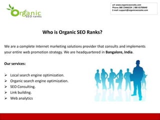 url: www.organicseoranks.com
                                                                Phone: 080 23466234 | 080 65700640
                                                                E-mail: support@organicseoranks.com




                       Who is Organic SEO Ranks?

We are a complete Internet marketing solutions provider that consults and implements
your entire web promotion strategy. We are headquartered in Bangalore, India.

Our services:

   Local search engine optimization.
   Organic search engine optimization.
   SEO Consulting.
   Link building.
   Web analytics


                                                                                                      7
 