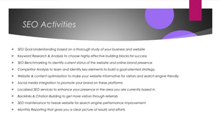 SEO Activities
 SEO Goal Understanding based on a thorough study of your business and website
 Keyword Research & Analysis to choose highly effective building blocks for success
 SEO Benchmarking to identify current status of the website and online brand presence
 Competitor Analysis to learn and identify key elements to build a goal-oriented strategy.
 Website & content optimization to make your website informative for visitors and search engine friendly.
 Social media integration to promote your brand on these platforms
 Localized SEO services to enhance your presence in the area you are currently based in.
 Backlinks & Citation Building to get more visitors through referrals
 SEO maintenance to tweak website for search engine performance improvement
 Monthly Reporting that gives you a clear picture of results and efforts
 