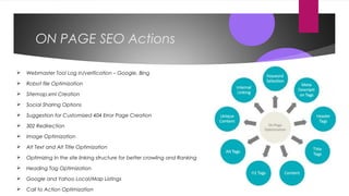 ON PAGE SEO Actions
 Webmaster Tool Log in/verification – Google, Bing
 Robot file Optimization
 Sitemap.xml Creation
 Social Sharing Options
 Suggestion for Customized 404 Error Page Creation
 302 Redirection
 Image Optimization
 Alt Text and Alt Title Optimization
 Optimizing In the site linking structure for better crawling and Ranking
 Heading Tag Optimization
 Google and Yahoo Local/Map Listings
 Call to Action Optimization
 