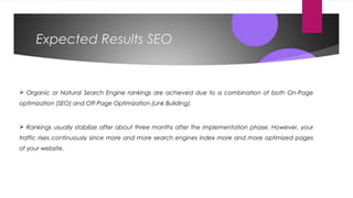Expected Results SEO
 Organic or Natural Search Engine rankings are achieved due to a combination of both On-Page
optimization (SEO) and Off-Page Optimization (Link Building).
 Rankings usually stabilize after about three months after the implementation phase. However, your
traffic rises continuously since more and more search engines index more and more optimized pages
of your website.
 