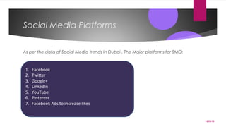 12/05/15
Social Media Platforms
As per the data of Social Media trends In Dubai , The Major platforms for SMO:
1. Facebook
2. Twitter
3. Google+
4. LinkedIn
5. YouTube
6. Pinterest
7. Facebook Ads to increase likes
 