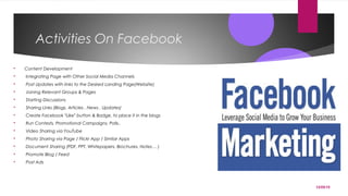 12/05/15
Activities On Facebook
 Content Development
 Integrating Page with Other Social Media Channels
 Post Updates with links to the Desired Landing Page(Website)
 Joining Relevant Groups & Pages
 Starting Discussions
 Sharing Links (Blogs, Articles , News , Updates)
 Create Facebook “Like” button & Badge, to place it in the blogs
 Run Contests, Promotional Campaigns, Polls..
 Video Sharing via YouTube
 Photo Sharing via Page / Flickr App / Similar Apps
 Document Sharing (PDF, PPT, Whitepapers, Brochures, Notes… )
 Promote Blog / Feed
 Post Ads
 