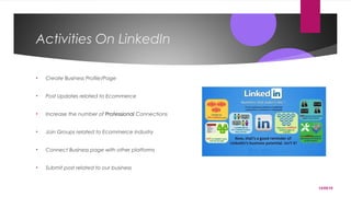 12/05/15
Activities On LinkedIn
• Create Business Profile/Page
• Post Updates related to Ecommerce
• Increase the number of Professional Connections
• Join Groups related to Ecommerce industry
• Connect Business page with other platforms
• Submit post related to our business
 