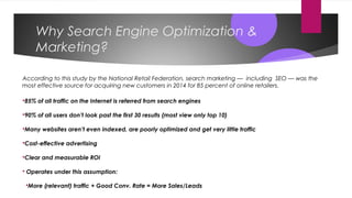Why Search Engine Optimization &
Marketing?
According to this study by the National Retail Federation, search marketing — including SEO — was the
most effective source for acquiring new customers in 2014 for 85 percent of online retailers.
85% of all traffic on the Internet is referred from search engines
90% of all users don’t look past the first 30 results (most view only top 10)
Many websites aren’t even indexed, are poorly optimized and get very little traffic
Cost-effective advertising
Clear and measurable ROI
 Operates under this assumption:
More (relevant) traffic + Good Conv. Rate = More Sales/Leads
 