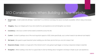 12/05/15
SEO Considerations When Building a New Website
 Simple Code - A well coded site will keep “code bloat” to a minimum and keep the layout as simple as possible, without using unnecessary
code
 Blogging - Blog is an integral part of your site is better for user experience and will strengthen your brand.
 Consistency - All of your content will be styled consistently across the site.
 Content - Content is perhaps one of the most important aspects of SEO. More specifically, your content needs to be relevant and helpful.
 Site Speed - Site speed is super important when building your site there are lots that you can do to keep it fast.
 Responsive Design - Mobile is a huge part of the internet and it’s only going to get bigger, so having a responsive design is essential.
 Navigation - When building a new site it is a good idea to start by thinking about navigation and keep it simple as per user experience.
 