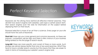 Perfect Keyword Selection
Keywords are the driving force behind all effective Internet searches. They
dictate how search engines rank websites; users type a certain search term,
then search engines scan the web for information on the subject before
displaying them on their results. 
Keyword selection is more of an art than a science. Every page on your site
should have two sorts of keywords:
Short-tail: these are your more general and common keywords. As these are
popular, competition will be high and there is little chance of your business
being ranked on the first page of search results.
Long-tail: these are more specific and consist of three or more words. Such
phrases are almost always better than one or two-word searches. Why? They
tend to have a smaller search volume but this means that they are easier to
claim in terms of increasing your website’s search engine rank.
 