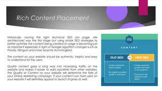 Rich Content Placement
Historically, having the right technical SEO (on page, site
architecture) was the first stage but using similar SEO strategies to
better optimize the content being created on page is becoming just
as important especially in light of Google algorithm changes such as
Panda, Penguin and more recently Hummingbird.
The content on your website should be authentic, helpful and easy
to understand for the users.
Quality content goes a long way into increasing traffic on the
website and makes it easier to earn backlinks from other websites.
The Quality of Content on your website will determine the fate of
your Online Marketing campaign. If your content can hold users on
your website it will definitely appeal to Search Engines as well.
 