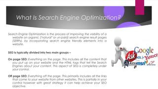 What Is Search Engine Optimization?
Search Engine Optimization is the process of improving the visibility of a
website on organic ("natural" or un-paid) search engine result pages
(SERPs), by incorporating search engine friendly elements into a
website.
SEO is typically divided into two main groups –
On page SEO: Everything on the page. This includes all the content that
you put up on your website and the HTML tags that tell the Search
Engines about your content. This aspect of SEO is completely under
your control.
Off page SEO: Everything off the page. This primarily includes all the links
that come to your website from other websites. This is partially in your
control however with great strategy it can help achieve your SEO
objective.
 