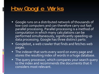 How Google Works Google runs on a distributed network of thousands of low-cost computers and can therefore carry out fast parallel processing. Parallel processing is a method of computation in which many calculations can be performed simultaneously, significantly speeding up data processing. Google has three distinct parts: Googlebot, a web crawler that finds and fetches web pages. The indexer that sorts every word on every page and stores the resulting index of words in a huge database. The query processor, which compares your search query to the index and recommends the documents that it considers most relevant. 