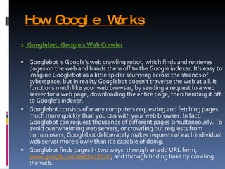 How Google Works 1.  Googlebot, Google’s Web Crawler Googlebot is Google’s web crawling robot, which finds and retrieves pages on the web and hands them off to the Google indexer. It’s easy to imagine Googlebot as a little spider scurrying across the strands of cyberspace, but in reality Googlebot doesn’t traverse the web at all. It functions much like your web browser, by sending a request to a web server for a web page, downloading the entire page, then handing it off to Google’s indexer. Googlebot consists of many computers requesting and fetching pages much more quickly than you can with your web browser. In fact, Googlebot can request thousands of different pages simultaneously. To avoid overwhelming web servers, or crowding out requests from human users, Googlebot deliberately makes requests of each individual web server more slowly than it’s capable of doing. Googlebot finds pages in two ways: through an add URL form,  www.google.com/addurl.html , and through finding links by crawling the web. 