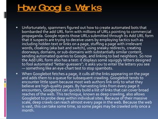 How Google Works Unfortunately, spammers figured out how to create automated bots that bombarded the add URL form with millions of URLs pointing to commercial propaganda. Google rejects those URLs submitted through its Add URL form that it suspects are trying to deceive users by employing tactics such as including hidden text or links on a page, stuffing a page with irrelevant words, cloaking (aka bait and switch), using sneaky redirects, creating doorways, domains, or sub-domains with substantially similar content, sending automated queries to Google, and linking to bad neighbors. So now the Add URL form also has a test: it displays some squiggly letters designed to fool automated “letter-guessers”; it asks you to enter the letters you see — something like an eye-chart test to stop spambots. When Googlebot fetches a page, it culls all the links appearing on the page and adds them to a queue for subsequent crawling. Googlebot tends to encounter little spam because most web authors link only to what they believe are high-quality pages. By harvesting links from every page it encounters, Googlebot can quickly build a list of links that can cover broad reaches of the web. This technique, known as deep crawling, also allows Googlebot to probe deep within individual sites. Because of their massive scale, deep crawls can reach almost every page in the web. Because the web is vast, this can take some time, so some pages may be crawled only once a month. 
