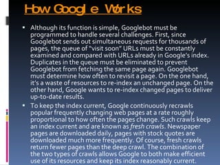 How Google Works Although its function is simple, Googlebot must be programmed to handle several challenges. First, since Googlebot sends out simultaneous requests for thousands of pages, the queue of “visit soon” URLs must be constantly examined and compared with URLs already in Google’s index. Duplicates in the queue must be eliminated to prevent Googlebot from fetching the same page again. Googlebot must determine how often to revisit a page. On the one hand, it’s a waste of resources to re-index an unchanged page. On the other hand, Google wants to re-index changed pages to deliver up-to-date results. To keep the index current, Google continuously recrawls popular frequently changing web pages at a rate roughly proportional to how often the pages change. Such crawls keep an index current and are known as  fresh crawls . Newspaper pages are downloaded daily, pages with stock quotes are downloaded much more frequently. Of course, fresh crawls return fewer pages than the deep crawl. The combination of the two types of crawls allows Google to both make efficient use of its resources and keep its index reasonably current. 