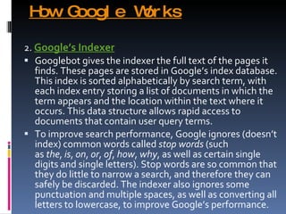 How Google Works 2.  Google’s Indexer Googlebot gives the indexer the full text of the pages it finds. These pages are stored in Google’s index database. This index is sorted alphabetically by search term, with each index entry storing a list of documents in which the term appears and the location within the text where it occurs. This data structure allows rapid access to documents that contain user query terms. To improve search performance, Google ignores (doesn’t index) common words called  stop words  (such as  the ,  is ,  on ,  or ,  of ,  how ,  why , as well as certain single digits and single letters). Stop words are so common that they do little to narrow a search, and therefore they can safely be discarded. The indexer also ignores some punctuation and multiple spaces, as well as converting all letters to lowercase, to improve Google’s performance. 
