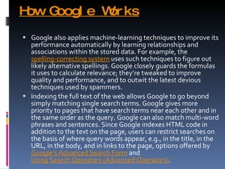 How Google Works Google also applies machine-learning techniques to improve its performance automatically by learning relationships and associations within the stored data. For example, the  spelling-correcting system  uses such techniques to figure out likely alternative spellings. Google closely guards the formulas it uses to calculate relevance; they’re tweaked to improve quality and performance, and to outwit the latest devious techniques used by spammers. Indexing the full text of the web allows Google to go beyond simply matching single search terms. Google gives more priority to pages that have search terms near each other and in the same order as the query. Google can also match multi-word phrases and sentences. Since Google indexes HTML code in addition to the text on the page, users can restrict searches on the basis of where query words appear, e.g., in the title, in the URL, in the body, and in links to the page, options offered by  Google’s Advanced Search Form  and  Using Search Operators (Advanced Operators) . 
