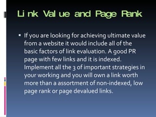Link Value and Page Rank If you are looking for achieving ultimate value from a website it would include all of the basic factors of link evaluation. A good PR page with few links and it is indexed. Implement all the 3 of important strategies in your working and you will own a link worth more than a assortment of non-indexed, low page rank or page devalued links. 