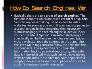 How Do Search Engines Work? Basically there are two types of  search engines . The first one is robots which are called  crawlers  or  spiders . Search Engines is making use of spiders to index websites. As soon as you submit your website pages to a search engine by implementing their necessary submission page, the search engine spider will index your entire site. A ‘spider’ is an automated program specifically run by the search engine system. Spider visits a web site, read the content on the actual site, the site’s Meta tags and also follow the links that the site connects. The spider then returns all that information back to a central depository, where the data is indexed. It will visit each link you have on your website and index those sites too. Some spiders will simply index a specific number of pages on your site, so don’t create a site with 500 pages! 