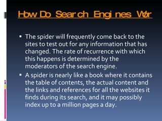 How Do Search Engines Work? The spider will frequently come back to the sites to test out for any information that has changed. The rate of recurrence with which this happens is determined by the moderators of the search engine. A spider is nearly like a book where it contains the table of contents, the actual content and the links and references for all the websites it finds during its search, and it may possibly index up to a million pages a day. 