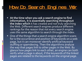 How Do Search Engines Work? At the time when you ask a search engine to find information, it is essentially searching throughout the index which  it has created and not truly searching the Web. Different search engines produce different rankings for the reason that not every search engine uses the same algorithm to search through the index. One of the things that a search engine algorithm scans for is the occurrence and position of keywords on a web page, but it can moreover identify artificial keyword stuffing or spamdexing. Then the algorithms analyze the way that pages link to other pages in the Web. By glance how pages link to each other, an engine can both verify what a page is about, if the keywords of the linked pages are related to the keywords on the original page. 
