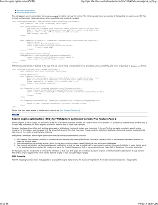 Microdata specification
schema.org specification
The web pages in your Aurora starter store use microdata format to mark up the content. The following code shows an example of the tags that are used in your JSP files
to mark up the product name, description, price, availability, and review of a product.
<div itemscope="itemscope" itemtype="http://data-vocabulary.org/Product">
<span itemprop="name">Sleek Occasional Table</span>
<span itemprop="description">
The sleek styling makes this occasional table a perfect addition to your home.
Made of oak wood with a tempered glass top and forest green-finish wood frame.
Measures 48" in width, 24" in length, and 19" in height.
Some assembly required.
</span>
<span itemprop="offerDetails" itempscope itemtype="http://data-vocabulary.org/Offer">
Regular price: $
<span itemprop="price">179.99</span>
<span itemprop="availability" content="in_stock">
In stock! Order now!
</span>
</span>
<span itemprop="review" itemscope
itemtype="http://data-vocabulary.org/Review-aggregate">
<span itemprop="rating">4.4</span> stars, based on
<span itemprop="count">89</span> reviews
</span>
</div>
The following code shows an example of the tags that are used to mark up the product name, description, price, availability, and review of a product in schema.org format.
<div itemscope itemtype="http://schema.org/Product">
<span itemprop="name">Sleek Occasional Table</span>
Product description:
<span itemprop="description">
The sleek styling makes this occasional table a perfect addition to your home.
Made of oak wood with a tempered glass top and forest green-finish wood
frame. Measures 48" in width, 24" in length, and 19" in
height. Some assembly required.
</span>
<div itemprop="offers" itemscope itemtype="http://schema.org/Offer">
<span itemprop="price">$179.99itemprop="price">$179.99</span>
<span itemprop="availability" href="http://schema.org/InStock" content="in_stock"/>
In stock
</span>
</div>
<div itemprop="aggregateRating" itemscope itemtype="http://schema.org/AggregateRating">
Rated <span itemprop="ratingValue">4.4itemprop="ratingValue">4.4</span>/5
based on <span itemprop="reviewCount">89</span> customer reviews
</div>
<div>
To test how your pages appear in Google search results, see Rich Snippets Testing Tool
Search engine optimization (SEO) for WebSphere Commerce Version 7 to Feature Pack 2
Search engines, such as Google, are considered to be one of the most important channels for a site to reach new customers. To build a loyal customer base, the first step is
to reach new customers and search engines provide an effective way to reach new customers.
Dynamic, database-driven URLs, such as those generated by WebSphere Commerce, contain stop characters (?, &, and %) that can easily overwhelm search engine
crawlers. For this reason, search engines limit the amount of dynamic URLs that they index. To overcome this limitation, WebSphere Commerce provides functionality to
help improve the results of search engine indexing.
WebSphere Commerce's search engine optimization feature consists of the following functions:
URL mapping that provides the ability to remove the stop characters by mapping WebSphere Commerce's dynamic URLs to static ones so that search engines can
index the dynamic pages.
1.
Site map capability that provides an entry point for the search engine crawler to easily follow the links within your Web pages.2.
Page content optimization that facilitates keyword modification so that the page is ranked high in search engine results. It provides the ability to easily modify words
in the locations that are important for crawlers, by using the Product Management GUI, or by using the Change Pages GUI in WebSphere Commerce Accelerator.
3.
We have provided the functionality to remove the inhibitors so that your Web pages can be indexed by search engines and to facilitate the optimization of page content.
The ranking of your pages in the search results depends largely on how you optimize your pages.
URL Mapping
The URL mapping function allows Web pages to be accessed through a static looking URL by converting the URL from static to dynamic based on a mapping file:
Search engine optimization (SEO) http://pic.dhe.ibm.com/infocenter/wchelp/v7r0m0/advanced/print.jsp?top...
10 of 16 7/8/2013 11:59 AM
 