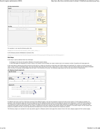 For example, it can map the following static URL:
webapp/wcs/stores/servlet/product_10001_10001_10032_-1
to the following dynamic WebSphere Commerce URL:
webapp/wcs/stores/servlet/ProductDisplay?storeId=10001&catalogId=10001&productId=10032&langId=-1
Site Maps
A site map is used to address these two challenges:
Changes to the site are not quickly reflected in the search engine indices.
Most Web pages are designed for human visitors, not crawlers, and the design can reject crawlers due to an excessive number of graphics and large page size.
A site map helps to optimize the entire structure of the site for a crawler by providing an alternative set of Web pages built specifically for crawlers to quickly access and
index a large number of embedded pages. Site maps facilitate deep searches of the site. A deep search is when a crawler visits and indexes pages that are deeply embedded
within the site, for example, product pages that are lower in the hierarchy of the site. The following image shows how the site map function is implemented:
An effective site map is built as a high level overview of the different pages in the site and presents a large list of links to the crawler in as few pages as possible. For
example, a site map starter page can list the top categories and the categories directly under the top categories (second level categories), or even third level categories.
This reduces the number of clicks that it takes to get to any page on the site from the site map and also helps customers to navigate through the site, especially those
customers with slower internet connections. As a result, it reduces the time that it takes for the content refresh to be reflected in the search engine. As new content and
products are added to the site, the site map becomes the easiest way to bring this content forward to be indexed by crawlers.
The following image is an example of a site map starter page for a Madisons starter store page that contains links to the main category pages and their product pages.
Search engine optimization (SEO) http://pic.dhe.ibm.com/infocenter/wchelp/v7r0m0/advanced/print.jsp?top...
11 of 16 7/8/2013 11:59 AM
 