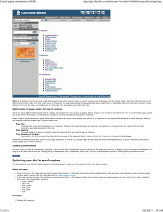 Note: It is possible that the site map might affect positioning within search results in search engines such as Google, as if the search engine finds two URLs that link to the
same content, they might rank that result lower if it assumes the site is attempting to manipulate the search algorithms in repeatedly discovering the same content. If you
discover this to be the case, you might want to reconsider how you deploy your site's site map.
Optimization of page content for search ranking
There are many different factors that search engines use to determine the ranking of pages. Search engines have crawlers that follow the links in a site's Web pages, collect
the content from Web pages, and analyze the content by conducting sophisticated pattern matching.
When a search engine analyzes a page, some specific locations are given more weight than others. It is important to put appropriate keywords in these locations. Some of
the locations that are ranked high in search results are:
Page title
The page title is the text that appears in a browser's title bar. The page title tag is an important consideration in how searches are ranked. Put the most
commonly searched keywords in the title.
Page heading
The page heading is also an important place for keywords that are used by search engines.
First sentence of the body
Use words in the first sentence that describe the purpose of the page and attract visitors to click on this entry in the search results page.
WebSphere Commerce helps you optimize your page content by providing the Change Pages function and the Product Management tool to allow marketing personnel to
easily update text in these locations.
Caching considerations
Dynamic URLs can take full advantage of caching. They can use either WebSphere dynamic caching at the Application Server, or edge caching, including the WebSphere ESI
plug-in at the Web Server and the caching proxy in WebSphere Edge Components. Static URLs can only use WebSphere dynamic caching at the Application Server.
Optimizing your site for search engines
You can optimize your site for search engines, using techniques to make your site easier to index by a search engine.
Before you begin
Ensure that your JSP pages can use search engine optimization. To facilitate optimization of web page locations that are given more weight by search engines when
ranking search results, use the tools described in Updating page content.
If you will use the provided Perl scripts to convert dynamic URLs in JSP pages to static URLs, ensure that your target system has Perl version 5.6 or later installed,
along with the following Perl modules:
HTML::Parser
URI::URL
XML::XPath
File::Find
File::Path
Cwd
Procedure
Enable URL mapping.1.
Search engine optimization (SEO) http://pic.dhe.ibm.com/infocenter/wchelp/v7r0m0/advanced/print.jsp?top...
12 of 16 7/8/2013 11:59 AM
 