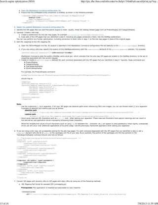 Open the WebSphere Commerce configuration file.a.
Ensure that the UrlMapperConfig component is enabled, as shown in the following example:
<component compClassName="com.ibm.commerce.datatype.UrlMapperConfig"
enable="true"
name="UrlMapperConfig">
<property UrlMapperFile="mapper/SEOUrlMapper.xml" display="false" />
</component>
b.
Deploy the updated WebSphere Commerce configuration file.2.
Identify the JSP pages that you want the search engine to index. Usually, these are catalog-related pages such as ProductDisplay and CategoryDisplay.3.
Optional: Create a site map.
Create a subdirectory for the site map pages; for example: workspace_dirStoresWeb Contentstorea.
Copy each of the JSP pages that you identified in step 4, including any pages contained in them, into the SiteMap subdirectory.b.
You can now perform any further optimization, including conversion to static URLs in step 7, on the site map pages in place of the original pages.
4.
Add URL mappings to the URL mapping file.
Open the SEOUrlMapper.xml file. Its location is specified in the WebSphere Commerce configuration file and defaults to the WC_eardir/xml/mapper directory.a.
If you are using a site map, specify the location of the SiteMapsubdirectory with the subDirectory attribute of the pathInfo_mappings element. For example:
<pathInfo_mappings separator="_" subDirectory="SiteMap">
WebSphere Commerce adds the subDir=SiteMap name-value pair, which indicates that the site map JSP pages are located in the SiteMap directory, to the set of
properties associated with the current request.
b.
Create or modify a pathInfo_mapping element for each command associated with the JSP pages that you identified in step 4. Typically, these commands are:
ProductDisplay
CategoryDisplay
TopCategoriesDisplay
StoreCatalogDisplay
For example, the ProductDisplay command:
webapp/wcs/stores/servlet/ProductDisplay?storeId=10001&catalogId=10001&productId=10032&langId=-1
should map to
<mappings>
<pathInfo_mappings separator="_" ... >
<pathInfo_mapping name="product" requestName="ProductDisplay">
<parameter name="storeId" />
<parameter name="catalogId" />
<parameter name="productId" />
<parameter name="langId" />
</pathInfo_mapping>
...
</pathInfo_mappings>
</mappings>
c.
Note:
Use the underscore (_) as a separator. If all your JSP pages use absolute paths when referencing URLs and images, you can use forward slash (/) as a separator.
Examples of absolute and relative path are as follows:
absolute path
<a href="../topic/com.ibm.commerce.seositemap.doc/tasks//webapp/wcs/stores/servlet/CategoryDisplay?storeId=10001 ... >
relative path
<a href="../topic/com.ibm.commerce.seositemap.doc/tasks/CategoryDisplay?storeId=10001 ... >
Avoid using reserved URL characters such as &, +, :, ?, and ; when setting your separator. These reserved characters have special meanings and can result in
the web server and application server improperly processing these characters.
While the hexadecimal values of such characters (such as using %3a to represent the : character, etc.) can appear to yield satisfactory initial results, unexpected
errors can still occur over additional applications of its same usage. Use the previously mentioned separators when setting your separator.
5.
If you are using a site map, set up separate caching for the site map pages. For each command associated with the JSP pages that you identified in step 4, add a
component element with the ID of subDir to the cachespec.xml file of your site. As an example, the portion of the cachespec.xml file that pertains to the
TopCategoriesDisplay command should now look as follows:
<!-- TopCategoriesDisplay?storeId=<storeId>&catalogId=<catalogId> -->
<cache-id>
<component id="" type="pathinfo">
<required>true</required>
<value>/TopCategoriesDisplay</value>
</component>
<component id="storeId" type="parameter">
<required>true</required>
</component>
<component id="catalogId" type="parameter">
<required>true</required>
</component>
...
<component id="subDir" type="parameter">
<required>true</required>
</component>
<component id="DC_lang" type="attribute">
<required>true</required>
</component>
<component id="DC_curr" type="attribute">
<required>true</required>
</component>
...
</cache-id>
6.
Convert JSP pages with dynamic URLs to JSP pages with static URLs by using any of the following methods:
URL Mapping Perl Script for standard JSP (urlmapping.pl)
Prerequisite: Perl application is installed and executable on your machine
Command syntax
perl WC_installdir/samples/urlmapping/bin/urlmapping.pl URL_Mapping_File target_directory starting_directory
a.
7.
Search engine optimization (SEO) http://pic.dhe.ibm.com/infocenter/wchelp/v7r0m0/advanced/print.jsp?top...
13 of 16 7/8/2013 11:59 AM
 