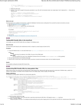 <If $uri =~ '^/shop/(.*)'>
NameTrans fn="restart" uri="/webapp/wcs/stores/servlet/$1"
</If>
Restart the web server.4.
Optional: If you want to support having query parameters in your URL with the shortened context root, repeat steps 3 and 4 replacing the <If> block with the
following code:
<If $uri =~ '^/shop/(.*)' and not defined $query>
NameTrans fn="restart" uri="/webapp/wcs/stores/servlet/$1"
</If>
<If $uri =~ '^/shop/(.*)' and defined $query>
NameTrans fn="restart" uri="/webapp/wcs/stores/servlet/$1?$query"
</If>
5.
What to do next
Once the rewrite rule is updated in the web server, update the WebSphere Commerce server configuration file to provide the context root rewrite rule value:
Open the WebSphere Commerce configuration file.1.
Search for the SEOConfiguration section.2.
Within the SEOConfiguration section, enter the following code:
<context-root-rewrite value="/shop" />
For example:
<SEOConfiguration defaultUrl="" dynamicUrl="true" enable="true">
<context-root-rewrite value="/shop" />
</SEOConfiguration>
3.
Save the file.4.
Propagate the changes to the WebSphere Commerce configuration file.5.
Testing SEO-friendly URLs in the storefront
In this lesson, you test the SEO-friendly URLs as a shopper in the Madisons store.
About this task
To ensure that the SEO features were implemented correctly, navigate to a product page and check the URL.
Procedure
To view the Madisons store, in a new web browser type http://host_name/webapp/wcs/stores/servlet/StoreView?storeId=storeId.
Where:
storeId
The store entity ID as defined in the STORE_ID column of the STORE table.
host_name
The fully qualified host name of your WebSphere Commerce Server (for example, wcserver.mydomain.ibm.com is fully qualified).
1.
Click any featured product to be directed to that page.2.
Check the URL to ensure that it uses the SEO-friendly conventions including the shortened context root and readable keywords.3.
Results
You successfully configured and tested SEO-friendly URLs.
Constructing SEO-friendly URLs by using pattern files
Pattern files are used in the construction and deconstruction of SEO-friendly URLs. Because each page type requires the construction of different data, a pattern file
contains a URL template. For example, there are pattern files for the Category page, Contact Us page, and Product page.
Pattern definitions
The following is a sample pattern definition for a privacy policy page URL:
<!-- Privacy URL like this: http://localhost/shop/en/madisons/privacy-policy-registration (canonical)
This Pattern is replacement for PrivacyPolicy mapping present in SEOURLMapper.xml in previous SEO implementations (Before FEP3) -->
a <seourl:seoUrlPatternDef name="PrivacyRegistrationURL">
b <seourl:seoUrlPattern viewName="PrivacyView">/LanguageToken/StoreToken:CatalogToken/PrivacyRegistrationToken</seourl:seoUrlPattern>
c <seourl:urlToParamMapping>
<seourl:mapping name="langId" value="?LanguageToken?"/>
<seourl:mapping name="storeId" value="?StoreToken?"/>
<seourl:mapping name="catalogId" value="?CatalogToken?"/>
<seourl:mapping name="fromPage" value="registration"/>
</seourl:urlToParamMapping>
d <seourl:paramToUrlMapping>
<seourl:mapping name="LanguageToken" value="?langId?" defaultValue="-1"/>
<seourl:mapping name="StoreToken" value="?storeId?"/>
<seourl:mapping name="CatalogToken" value="?catalogId?"/>
<seourl:mapping name="PrivacyRegistrationToken" value="Privacy-Policy-Registration"/>
</seourl:paramToUrlMapping>
e <seourl:usageDef>
<seourl:usage device="browser">
<seourl:target>Privacy</seourl:target>
</seourl:usage>
</seourl:usageDef>
</seourl:seoUrlPatternDef>
a. SEO URL pattern definition name
The name of the pattern. This is the name that is used while constructing the SEO URLs in JSP pages by using wcf:url tag library.
b. Struts to pattern mapping
Defines the pattern of the URL. The viewName attribute defines the struts action mapping which will be used when the SEO URL is deconstructed. After the SEO
Search engine optimization (SEO) http://pic.dhe.ibm.com/infocenter/wchelp/v7r0m0/advanced/print.jsp?top...
3 of 16 7/8/2013 11:59 AM
 