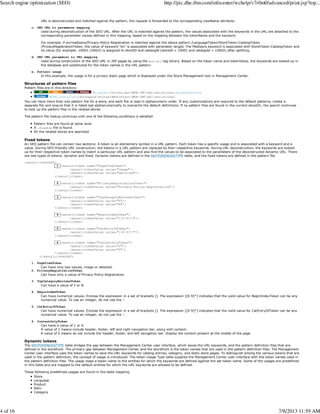 URL is deconstructed and matched against the pattern, the request is forwarded to the corresponding viewName attribute.
c. SEO URL to parameter mapping
Used during deconstruction of the SEO URL. After the URL is matched against the pattern, the values associated with the keywords in the URL are attached to the
corresponding parameter names defined in this mapping, based on the mapping between the tokenName and the keyword.
For example, if en/madisons/Privacy-Policy-Registration is matched against the above pattern /LanguageToken/StoreToken:CatalogToken
/PrivacyRegistrationToken, the value of keyword "en" is associated with parameter langId. The Madisons keyword is associated with StoreToken:CatalogToken and
its value (for example: 10001:10002) is assigned to storeID and catalogId (storeId = 10001 and catalgoId = 10002) after splitting.
d. SEO URL parameter to URL mapping
Used during construction of the SEO URL in JSP pages by using the wcf:url tag library. Based on the token name and tokenValue, the keywords are looked up in
the database and substituted for the token names in the URL pattern.
e. Pattern usage
In this example, the usage is for a privacy static page which is displayed under the Store Management tool in Management Center.
Structures of pattern files
Pattern files are in this directory:
WC_eardir/Stores.war/WEB-INF/xml/seo/stores/storedirectory
WCDE_installdirworkspaceStoresWebContentWEB-INFxmlseostores
You can have more than one pattern file for a store, and each file is read in alphanumeric order. If any customizations are required to the default patterns, create a
separate file and ensure that it is listed last alphanumerically to overwrite the default definitions. If no pattern files are found in the current storeDir, the search continues
to look up the pattern files in the related stores.
The pattern file lookup continues until one of the following conditions is satisfied:
Pattern files are found at some level.
A .disable file is found.
All the related stores are searched.
Fixed tokens
An SEO pattern file can contain two sections: A token is an elementary symbol in a URL pattern. Each token has a specific usage and is associated with a keyword and a
value. During SEO-friendly URL construction, the tokens in a URL pattern are replaced by their respective keywords. During URL deconstruction, the keywords are looked
up for their respective token names to match a particular URL pattern and also find the values to be associated to the parameters of the deconstructed dynamic URL. There
are two types of tokens: dynamic and fixed. Dynamic tokens are defined in the SEOTOKENUSGTYPE table, and the fixed tokens are defined in the pattern file.
<seourl:tokenDef>
1 <seourl:token name="PageViewToken">
<seourl:tokenValue value="image"/>
<seourl:tokenValue value="detailed"/>
</seourl:token>
2 <seourl:token name="PrivacyRegistrationToken">
<seourl:tokenValue value="Privacy-Policy-Registration"/>
</seourl:token>
3 <seourl:token name="TopCategoryBooleanToken">
<seourl:tokenValue value="Y"/>
<seourl:tokenValue value="N"/>
</seourl:token>
4 <seourl:token name="BeginIndexToken">
<seourl:tokenValue value="[[0-9]*]"/>
</seourl:token>
5 <seourl:token name="CatEntryIDToken">
<seourl:tokenValue value="[[0-9]*]"/>
</seourl:token>
6 <seourl:token name="ContentOnlyToken">
<seourl:tokenValue value="1"/>
<seourl:tokenValue value="0"/>
</seourl:token>
</seourl:tokenDef>
1. PageViewToken
Can have only two values, image or detailed.
2. PrivacyRegistrationToken
Can have only a value of Privacy-Policy-Registration.
3. TopCategoryBooleanToken
Can have a value of Y or N.
4. BeginIndexToken
Can have numerical values. Enclose the expression in a set of brackets []. The expression [[0-9]*] indicates that the valid value for BeginIndexToken can be any
numerical value. To use an integer, do not use the *.
5. CatEntryIDToken
Can have numerical values. Enclose the expression in a set of brackets []. The expression [[0-9]*] indicates that the valid value for CatEntryIDToken can be any
numerical value. To use an integer, do not use the *.
6. ContentOnlyToken
Can have a value of 1 or 0.
A value of 1 means include header, footer, left and right navigation bar, along with content.
A value of 0 means do not include the header, footer, and left navigation bar. Display the content present at the middle of the page
Dynamic tokens
The SEOTOKENUSGTYPE table bridges the gap between the Management Center user interface, which saves the URL keywords, and the pattern definition files that are
defined in the storefront. The primary gap between Management Center and the storefront is the token names that are used in the pattern definition files. The Management
Center user interface uses the token names to save the URL keywords for catalog entries, category, and static store pages. To distinguish among the various tokens that are
used in the pattern definition, the concept of usage is introduced. The token Usage Type table supplies the Management Center user interface with the token names used in
the pattern definition files. The usage maps a token name to the entities for which the keywords are defined against the set token name. Some of the usages are predefined
in this table and are mapped to the default entities for which the URL keywords are allowed to be defined.
These following predefined usages are found in the table mapping:
Store
Language
Product
Item
Category
Search engine optimization (SEO) http://pic.dhe.ibm.com/infocenter/wchelp/v7r0m0/advanced/print.jsp?top...
4 of 16 7/8/2013 11:59 AM
 