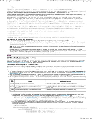 Privacy
Sitemap
Usage is defined for entities such as catalog entries and categories and for static content in the store, such as privacy pages or site map pages.
The token usages are defined at the store level. Similar to the view store relationship, you can define token usages at the site level and are applicable to all the stores. You
can add more usages to the default usage list. You can also override the token names for these usages for a specific store or for the site.
The store tokens are cached in the SEOConfigurationRegistry instead of the dynamic cache because the tokens are infrequently updated. Always define store tokens at the
site level (zero store-level) because store tokens are always used to resolve the storeId.
The predefined store usage uses StoreToken as the token name. If any complex tokens are defined for the store usage for a specific store, they must contain the
StoreToken. For example, a store might consider merging the store, language, and catalog Id values into the token for the store usage and takes the following form:
StoreToken:LanguageToken:CatalogToken. When the configuration registry caches the token, it looks for the StoreToken string in the token name. The value at the
corresponding position in the token value is treated as the storeId. This behavior is the primary reason for hardcoding the token name for the predefined store token.
The default token for the language usage is LanguageToken. Because the keywords for the language token are taken from the language registry, you do not have to define
them.
By default LanguageTokens are taken from the language registry. The lang code is the keyword. For example, in English, the urlKeyword is en and languageId is -1.
But this default behavior can be overridden by defining separate urlKeywords (other than the default language code) for any language, in SEO URL Pattern files.
<!-- Override keywords for language tokens. By default language tokens will be read from Language registry.
Ex: for langId = -1, the language token will be 'en'. Use the below node to override the default keywords -->
<seourl:languageKeywordDef>
<seourl:LanguageKeyword languageId="-7" urlKeyword="zh-CN"/>
<seourl:LanguageKeyword languageId="-8" urlKeyword="zh-TW"/>
</seourl:languageKeywordDef>
The language code for Simplified Chinese and Traditional Chinese is zh. To override the language code define URL keywords in SEOURLPattern files.
Best practices for working with pattern files
Pattern files provide various options. These options can be an area of uncertainty for users who must decide how to construct the URLs.
Pattern files are read when the first request is made. If any modifications are made to the pattern files after that, the changes are not reflected until server startup.
In a development environment, you can add a text file with name = .reload and specify the reload interval by adding this property inside the reloadinterval =
<reloadInterval in seconds> file.
Note: Use the .reload file only during development, not in production environment. Constantly reloading the pattern files severely affect the performance and can
cause unexpected results.
Adding an empty .disable file in the same path, disables the new SEO feature for that particular store. This action requires a server restart or a .reload file.
The backslash (/) and underscore (_) are special keywords that are used in the pattern files. Use these characters to separate the tokens in the URL pattern; however
do not use them in the keyword itself. Similarly, do not use the dot (.) character in the keywords.
patternName ensure that the value is not the same as any action mapping name in the Struts configuration files.
SEO-friendly URL deconstruction overview
When a shopper clicks on a link for a page in the store, they see an SEO-friendly URL. WebSphere Commerce can process the embedded category, store name, language,
and product information only if this SEO-friendly URL is translated to the standard URL format. To translate the SEO-friendly URL to the standard URL, use the SEOURL,
SEOURLKEYWORD and SEOTOKENUSGTYPE) and a URL pattern definition file.
Translating an SEO-friendly URL to a traditional URL:
This example describes how a customer reaches the SEO-friendly URL for the coffee-makers category, http://myhost.com/shop/en/madisons/coffee-makers and how
WebSphere Commerce converts the URL back to its original URL format so that it can be processed.
The following steps explain the process involved in translating SEO-friendly URL to traditional URL.
The web server receives the link http://myhost/shop/en/madisons/coffee-makers, replaces shop with the context root: http://myhost/webap/wcs/stores/servlet
/en/madisons/coffee-makers. The web server sends a request to the WebSphere Commerce server for further processing. This example assumes the context root has
been replaced with "shop".
1.
When the WebSphere Commerce server receives the URL, it removes the context root and then processes the remaining information. The rest of the information is
divided into keywords (en/madisons/coffee-makers) by using the backslash (/) as a separator to retrieve en, madisons and coffee-makers.
2.
The keywords are used for two purposes in translating a URL; to determine the URL pattern, which indicates the kind of URL construction, and to obtain the necessary
values to build the original URL.
URL
type Pattern Sample non-SEO URL
Catalog LanguageToken/StoreToken:CatalogToken ...TopCategoriesDisplay?langId=-1&storeId=10001&catalogId=10002
Category LanguageToken/StoreToken:CatalogToken/CategoryToken ...CategoryDisplay?langId=-1&storeId=10001&catalogId=10002&categoryId=10003
Product LanguageToken/StoreToken:CatalogToken/CategoryToken
/ProductToken
...ProductDisplay?langId=-1&storeId=10001&catalogId=10002&categoryId=10003&
productId=10004
Contact
Us
LanguageToken/StoreToken:CatalogToken/ContactToken ...HelpContactUsView?langId=-1&storeId=10001&catalogId=10002
3.
Determining the URL pattern and values:
The keywords are translated into tokens. The keywords are stored in multiple places, depending on the keyword type. Language keywords are stored in the
language registry which pulls contents from the LANGUAGE table, while other keywords are stored in the SEOURLKEYWORD table:
en is found in the language registry. Because only languages are stored here, this determines that its token is LanguageToken. The value for en is -1.
madisons is found in the SEOURLKEYWORD table, where it is listed as a combination of a StoreToken and a CatalogToken (eg. StoreToken:CatalogToken )
with values of 10001 and 10002 respectively and represented as 10001:10002.
coffee-makers is found in the same table, where it is listed as a CategoryToken with a value of 10003.
a.
With these tokens, the pattern is LanguageToken/StoreToken:CatalogToken/CategoryToken. To determine the type of URL that is being deconstructed, the
system finds the correct pattern in the pattern file(s). Pattern files contain patterns for every type of web page in the store, such as category, department,
product, help, or other page.
Example of a matching pattern
<seourl:seoUrlPatternDef name="CategoryURL">
<seourl:seoUrlPattern viewName="CategoryDisplay">/LanguageToken/StoreToken:CatalogToken/CategoryToken</seourl:seoUrlPattern>
<seourl:urlToParamMapping>
<seourl:mapping name="langId" value="?LanguageToken?" />
<seourl:mapping name="storeId" value="?StoreToken?" />
<seourl:mapping name="catalogId" value="?CatalogToken?" />
b.
4.
Search engine optimization (SEO) http://pic.dhe.ibm.com/infocenter/wchelp/v7r0m0/advanced/print.jsp?top...
5 of 16 7/8/2013 11:59 AM
 