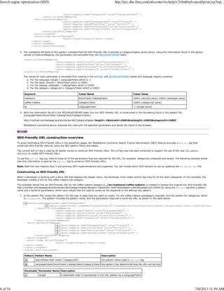 <seourl:mapping name="categoryId" value="?CategoryToken?" />
</seourl:urlToParamMapping>
<seourl:paramToUrlMapping>
<seourl:mapping name="LanguageToken" value="?langId?" />
<seourl:mapping name="StoreToken" value="?storeId?" />
<seourl:mapping name="CatalogToken" value="?catalogId?" />
<seourl:mapping name="CategoryToken" value="?categoryId?" />
</seourl:paramToUrlMapping>
<seourl:usageDef>
<seourl:usage device="browser">
<seourl:target>Category</seourl:target>
</seourl:usage>
</seourl:usageDef>
</seourl:seoUrlPatternDef>
The viewName attribute of this pattern indicates that the SEO-friendly URL is actually a CategoryDisplay struts action. Using the information found in the section
named urlToParamMapping, the paramaters are extracted from the SEOURLKEYWORD table:
<seourl:urlToParamMapping>
<seourl:mapping name="langId" value="?LanguageToken?" />
<seourl:mapping name="storeId" value="?StoreToken?" />
<seourl:mapping name="catalogId" value="?CatalogToken?" />
<seourl:mapping name="categoryId" value="?CategoryToken?" />
</seourl:urlToParamMapping>
The values for each parameter is extracted from looking in the SEOURL and SEOURLKEYWORD tables and language registry contents:
For the language, langId = LanguageToken which is -1a.
For the store, storeId = StoreToken which is 10001b.
For the catalog, catalogId = CatalogToken which is 10002c.
For the category, categoryId = CategoryToken which is 10003d.
Keyword Token Name Token Value
madisons StoreToken:CatalogToken 10001 (storeId value):10002 (catalogId value)
coffee-makers CategoryToken 10003 (categoryId value)
en LanguageToken -1 (langId value)
5.
With the information found in the SEOURLKEYWORD table, the non SEO-friendly URL is constructed in the formatting found in the pattern file
(LanguageToken/StoreToken:CatalogToken/CategoryToken):
http://myhost.com/webapp/wcs/stores/servlet/CategoryDisplay?langId=-1&storeId=10001&catalogId=10002&catagoryId=10003
WebSphere Commerce server executes the view with the specified parameters and sends the result to the browser.
6.
SEO-friendly URL construction overview
To avoid hardcoding SEO-friendly URLs in the storefront pages, the WebSphere Commerce Search Engine Optimization (SEO) feature provides a wcf:url tag that
constructs SEO-friendly URLs by using the SEO pattern file(s) and tables.
The current wcf:url tag is used by all starter stores to construct SEO-friendly URLs. The UrlTag class has been enhanced to support the use of the new URL pattern
definition to create SEO-friendly URLs.
To use the wcf:url tag you need to know all of the parameters that are required for the URL; for example, categoryId, productId and langId. The following example shows
how this information is used by the wcf:url tag to construct SEO-friendly URLs.
Note: Both the new Feature Pack 3 and previous SEO implementations are supported. You can choose which SEO solution to use by updating the wc-server.xml file.
Constructing an SEO-friendly URL
When a developer is working with a store JSP that displays the header menu, the developer must create anchor tag links for all the site's categories. In this example, the
developer creates a link for the coffee makers sub-category.
This example shows how an SEO-friendly URL for the coffee makers category (.../en/madisons/coffee-makers) is created to replace the original non SEO-friendly URL
http://myhost.com/webapp/wcs/stores/servlet/CategoryDisplay?langId=-1&storeId=10001&catalogId=10002&catagoryId=10024 by using the wcf:url tag with a pattern
name and a series of parameters, which have values that are used to construct the keywords in the defined URL pattern.
In the pattern file, locate the pattern for the type of page that you want to create. For the coffee makers subcategory example, find the pattern for categories, which
is CategoryURL. The pattern includes the pattern name, and the parameters required to build the URL, as shown in the table below:
a <seourl:seoUrlPatternDef name="CategoryURL">
b <seourl:seoUrlPattern viewName="CategoryDisplay">/LanguageToken/StoreToken:CatalogToken/CategoryToken</seourl:seoUrlPattern>
- <seourl:urlToParamMapping>
<seourl:mapping name="langId" value="?LanguageToken?" />
<seourl:mapping name="storeId" value="?StoreToken?" />
<seourl:mapping name="catalogId" value="?CatalogToken?" />
<seourl:mapping name="categoryId" value="?CategoryToken?" />
</seourl:urlToParamMapping>
- <seourl:paramToUrlMapping>
c <seourl:mapping name="LanguageToken" value="?langId?" />
d <seourl:mapping name="StoreToken" value="?storeId?" />
e <seourl:mapping name="CatalogToken" value="?catalogId?" />
f <seourl:mapping name="CategoryToken" value="?categoryId?" />
</seourl:paramToUrlMapping>
- <seourl:usageDef>
- <seourl:usage device="browser">
<seourl:target>Category</seourl:target>
</seourl:usage>
</seourl:usageDef>
</seourl:seoUrlPatternDef>
Pattern Pattern Name Description
a seoUrlPatternDef name="CategoryURL" the pattern name used in wcf:url tag
b LanguageToken/StoreToken:CatalogToken/CategoryToken the pattern that determines how the URL will be built
Parameter Parameter Name Description
c langId A parameter that is represented in the URL pattern as a LanguageToken
1.
Search engine optimization (SEO) http://pic.dhe.ibm.com/infocenter/wchelp/v7r0m0/advanced/print.jsp?top...
6 of 16 7/8/2013 11:59 AM
 