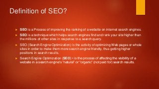 Definition of SEO?
 SEO is a Process of improving the ranking of a website on internet search engines.
 SEO is a techniq...