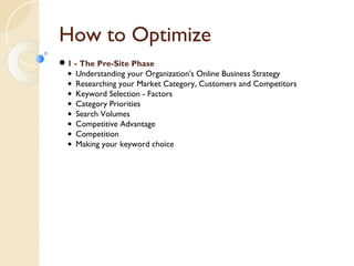 How to Optimize 
1 - The Pre-Site Phase 
• Understanding your Organization's Online Business Strategy 
• Researching your Market Category, Customers and Competitors 
• Keyword Selection - Factors 
• Category Priorities 
• Search Volumes 
• Competitive Advantage 
• Competition 
• Making your keyword choice 
 