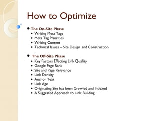 How to Optimize 
The On-Site Phase 
• Writing Meta Tags 
• Meta Tag Priorities 
• Writing Content 
• Technical Issues – Site Design and Construction 
 The Off-Site Phase 
• Key Factors Effecting Link Quality 
• Google Page Rank 
• Site and Page Relevance 
• Link Density 
• Anchor Text 
• Link Age 
• Originating Site has been Crawled and Indexed 
• A Suggested Approach to Link Building 
 