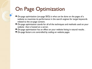 On Page Optimization 
On-page optimization (on-page SEO) is what can be done on the pages of a 
website to maximize its performance in the search engines for target keywords 
related to the on-page content. 
On-page optimization stands for all of the techniques and methods used on your 
website that is hosted on a server. 
On-page optimization has an effect on your website listing in natural results . 
On-page factors are controlled by coding on website pages 
 