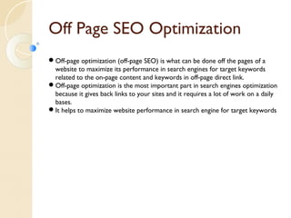 Off Page SEO Optimization 
Off-page optimization (off-page SEO) is what can be done off the pages of a 
website to maximize its performance in search engines for target keywords 
related to the on-page content and keywords in off-page direct link. 
Off-page optimization is the most important part in search engines optimization 
because it gives back links to your sites and it requires a lot of work on a daily 
bases. 
It helps to maximize website performance in search engine for target keywords 
 