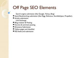 Off Page SEO Elements 
Search engine submission (like Google, Yahoo, Bing) 
Social Bookmarking submission (like Digg, Delicious, StumbleUpon, Propeller). 
Article submission. 
Link Exchange 
Blog creation & Posting . 
Forums & comment posting. 
Directory Submission 
Yellow pages and classified 
RSS feeds and submission 
 